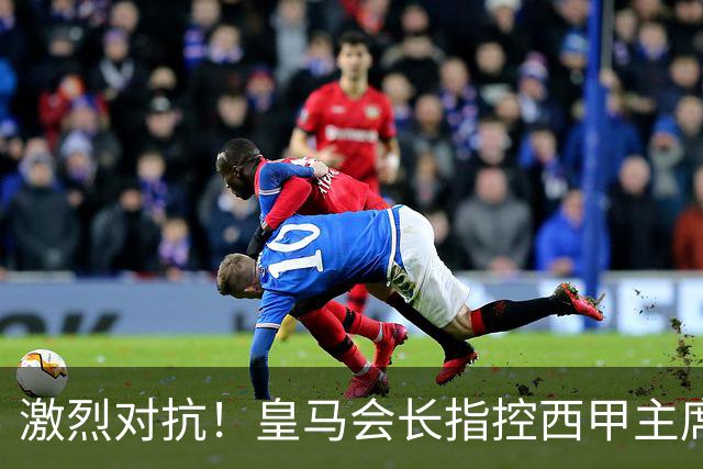 激烈对抗！皇马会长指控西甲主席引发全面冲突